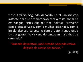 “José Arcádio Segundo depositou-o ali no mesmo
instante em que desmoronava com o rosto banhado
em sangue, antes que o tropel colossal arrasasse
com o espaço vazio, com a mulher ajoelhada, com a
luz do alto céu da seca, e com o puto mundo onde
Úrsula Iguarán havia vendido tantos animaizinhos de
caramelo.”
“Quando despertou, José Arcádio Segundo estava
deitado de costas nas trevas. ”
(p. 341)
 