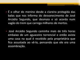 • É o olhar do menino desde a clareira protegida das
balas que nos informa do desvanecimento de José
Arcádio Segundo, que desmaia e só acorda num
vagão do trem que carrega milhares de mortos.
• José Arcádio Segundo caminha mais de três horas
embaixo de um aguaceiro torrencial e então avista
uma casa na qual é recebido pela proprietária que
fica assustada ao vê-lo, pensando que ele era uma
assombração.
 
