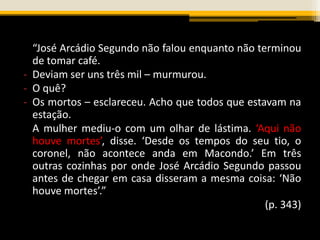 “José Arcádio Segundo não falou enquanto não terminou
de tomar café.
- Deviam ser uns três mil – murmurou.
- O quê?
- Os mortos – esclareceu. Acho que todos que estavam na
estação.
A mulher mediu-o com um olhar de lástima. ‘Aqui não
houve mortes’, disse. ‘Desde os tempos do seu tio, o
coronel, não acontece anda em Macondo.’ Em três
outras cozinhas por onde José Arcádio Segundo passou
antes de chegar em casa disseram a mesma coisa: ‘Não
houve mortes’.”
(p. 343)
 