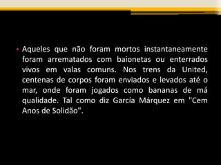 • Aqueles que não foram mortos instantaneamente
foram arrematados com baionetas ou enterrados
vivos em valas comuns. Nos trens da United,
centenas de corpos foram enviados e levados até o
mar, onde foram jogados como bananas de má
qualidade. Tal como diz García Márquez em "Cem
Anos de Solidão".
 