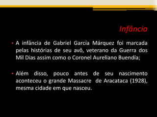 Infância
• A infância de Gabriel García Márquez foi marcada
pelas histórias de seu avô, veterano da Guerra dos
Mil Dias assim como o Coronel Aureliano Buendía;
• Além disso, pouco antes de seu nascimento
aconteceu o grande Massacre de Aracataca (1928),
mesma cidade em que nasceu.
 