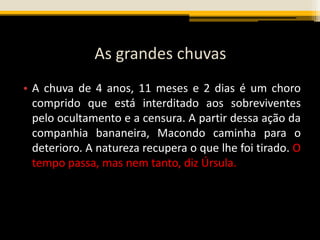 As grandes chuvas
• A chuva de 4 anos, 11 meses e 2 dias é um choro
comprido que está interditado aos sobreviventes
pelo ocultamento e a censura. A partir dessa ação da
companhia bananeira, Macondo caminha para o
deterioro. A natureza recupera o que lhe foi tirado. O
tempo passa, mas nem tanto, diz Úrsula.
 