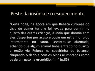Peste da insônia e o esquecimento
“Certa noite, na época em que Rebeca curou-se do
vício de comer terra e foi levada para dormir no
quarto das outras crianças, a índia que dormia com
eles despertou por acaso e ouviu um estranho ruído
intermitente no canto. Levantou-se alarmada,
achando que algum animal tinha entrado no quarto,
e então viu Rebeca na cadeirinha de balanço,
chupando o dedo e com os olhos alumbrados como
os de um gato na escuridão. (...)” (p.85)
 