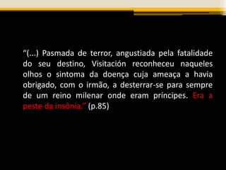 “(...) Pasmada de terror, angustiada pela fatalidade
do seu destino, Visitación reconheceu naqueles
olhos o sintoma da doença cuja ameaça a havia
obrigado, com o irmão, a desterrar-se para sempre
de um reino milenar onde eram príncipes. Era a
peste da insônia.” (p.85)
 