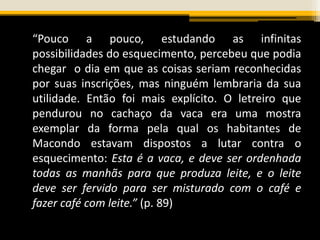 “Pouco a pouco, estudando as infinitas
possibilidades do esquecimento, percebeu que podia
chegar o dia em que as coisas seriam reconhecidas
por suas inscrições, mas ninguém lembraria da sua
utilidade. Então foi mais explícito. O letreiro que
pendurou no cachaço da vaca era uma mostra
exemplar da forma pela qual os habitantes de
Macondo estavam dispostos a lutar contra o
esquecimento: Esta é a vaca, e deve ser ordenhada
todas as manhãs para que produza leite, e o leite
deve ser fervido para ser misturado com o café e
fazer café com leite.” (p. 89)
 