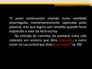 “E assim continuaram vivendo numa realidade
escorregadia, momentaneamente capturada pelas
palavras, mas que fugiria sem remédio quando fosse
esquecido o valor da letra escrita.
Na entrada do caminho do pantanal tinha sido
colocado um anúncio que dizia Macondo, e outro
maior na rua central que dizia Deus existe.” (p. 89)
 