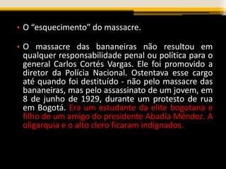 • O “esquecimento” do massacre.
• O massacre das bananeiras não resultou em
qualquer responsabilidade penal ou política para o
general Carlos Cortés Vargas. Ele foi promovido a
diretor da Polícia Nacional. Ostentava esse cargo
até quando foi destituído - não pelo massacre das
bananeiras, mas pelo assassinato de um jovem, em
8 de junho de 1929, durante um protesto de rua
em Bogotá. Era um estudante da elite bogotana e
filho de um amigo do presidente Abadía Méndez. A
oligarquia e o alto clero ficaram indignados.
 