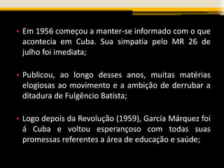 • Em 1956 começou a manter-se informado com o que
acontecia em Cuba. Sua simpatia pelo MR 26 de
julho foi imediata;
• Publicou, ao longo desses anos, muitas matérias
elogiosas ao movimento e a ambição de derrubar a
ditadura de Fulgêncio Batista;
• Logo depois da Revolução (1959), García Márquez foi
á Cuba e voltou esperançoso com todas suas
promessas referentes a área de educação e saúde;
 