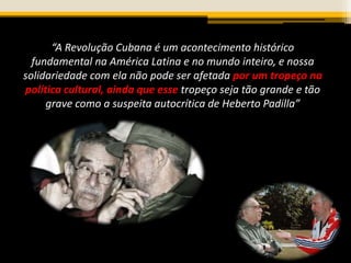 “A Revolução Cubana é um acontecimento histórico
fundamental na América Latina e no mundo inteiro, e nossa
solidariedade com ela não pode ser afetada por um tropeço na
política cultural, ainda que esse tropeço seja tão grande e tão
grave como a suspeita autocrítica de Heberto Padilla”
 