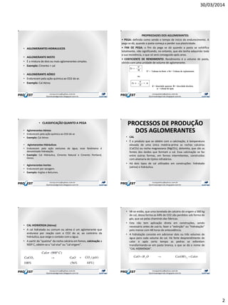 30/03/2014
2
• AGLOMERANTES HIDRAULICOS
• AGLOMERANTE MISTO
• É a mistura de dois ou mais aglomerantes simples.
• Exemplo: Cimento + cal
• AGLOMERANTE AÉREO
• Endurecem pela ação química ao CO2 do ar.
• Exemplo: Cal Aérea
PROPRIEDADES DOS AGLOMERANTES:
• PEGA: definida como sendo o tempo de início do endurecimento. A
pega se dá, quando a pasta começa a perder sua plasticidade.
• FIM DE PEGA: o fim da pega se dá quando a pasta se solidifica
totalmente, não significando, no entanto, que ela tenha adquirido toda
a sua resistência, o que só será conseguido após anos.
• COEFICIENTE DE RENDIMENTO: Rendimento é o volume de pasta,
obtido com uma unidade de volume de aglomerante.
• CLASSIFICAÇÃO QUANTO A PEGA
• Aglomerantes Aéreos
• Endurecem pela ação química ao CO2 do ar.
• Exemplo: Cal Aérea
• Aglomerantes Hidráulicos
• Endurecem pela ação exclusiva da água, esse fenômeno é
denominado hidratação.
• Exemplo: Cal Hidráulica, Cimento Natural e Cimento Portland,
Gesso.
• Aglomerantes Inertes
• Endurecem por secagem.
• Exemplo: Argilas e Betumes.
PROCESSOS DE PRODUÇÃO
DOS AGLOMERANTES
• CAL
• É o produto que se obtém com a calcinação, à temperatura
elevada de uma única matéria-prima as rochas calcárias
(CaCO3) ou rocha magnesiana (MgCO3), dolomita, que são as
fontes dos óxidos que formam a cal. Essa calcinação se faz
entre outras formas, em fornos intermitentes, construídos
com alvenaria de tijolos refratários.
• Há dois tipos de cal utilizados em construções: hidratada
(aérea) e hidráulica.
• CAL HIDRATADA (Aérea)
• A cal hidratada ou comum ou aérea é um aglomerante que
endurece por reação com o CO2 do ar, ao contrário da
hidráulica, que exige o contato com a água.
• A partir da "queima" da rocha calcária em fomos, calcinação a
900º C, obtém-se a "cal viva" ou "cal virgem".
• Vê-se então, que uma tonelada de calcário dá origem a 560 kg
de cal, dessa forma os 44% de CO2 são perdidos sob forma de
gás, que sai pelas chaminés das fábricas.
• Esta não tem aplicação direta em construções, sendo
necessário antes de usá-la, fazer a "extinção" ou "hidratação"
pelo menos com 48 horas de antecedência.
• A hidratação consiste em adicionar dois ou três volumes de
água para cada volume de cal. Há forte desprendimento de
calor e após certo tempo as pedras se esfarelam
transformando-se em pasta branca, a que se dá o nome de
"CAL HIDRATADA".
 