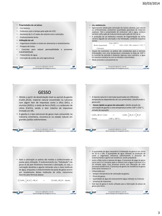 30/03/2014
3
• Propriedades da cal aérea:
• - Cor branca;
• - Endurece com o tempo pela ação do CO2;
• - Aumenta de 2 a 3 vezes de volume com a extinção;
• - Endurecimento lento
• Utilização da cal:
• - Argamassa simples e mista em alvenarias e revestimentos
• - Preparo de tintas
• - Concreto para reduzir permeabilidade e aumentar
trabalhabilidade
• - Tratamento de água
• - Correção de acidez do solo (agricultura)
• CAL HIDRÁULICA
• Aglomerante obtido pela calcinação de rochas calcárias, que natural
ou artificialmente, contenham quantidade apreciável de materiais
argilosos. Tem a propriedade de endurecer sob a água, embora
também sofra ação de endurecimento pela ação do CO2 do ar.
• A produção da cal hidráulica consiste da fragmentação da rocha
calcária seguida da calcinação e da hidratação, conforme esquema
abaixo:
• Depois do cozimento, as pedras são umedecidas para a extinção
(hidratação), com uma temperatura controlada na faixa de 150º C
(o controle da extinção é bastante rigoroso caso contrário, a água
em excesso combina-se com os silicatos e aluminatos).
• Neste processo a cal pulveriza-se.
GESSO
• Obtido a partir da desidratação total ou parcial da gipsita
(CaSO4.2H2O), material natural encontrado na natureza
com algum teor de impurezas como a sílica (SiO2), a
alumina (Al2O3), o óxido de ferro (FeO), e o carbonato de
cálcio (CaCO3), sendo o teor máximo de impurezas
limitado em 6%.
• A gipsita é o tipo estrutural de gesso mais consumido na
indústria cimenteira, encontra-se no estado natural em
grandes jazidas sedimentares.
• A Gipsita natural é calcinada (queimada) em diferentes
temperaturas dependendo do uso pretendido, classificando o
gesso em:
• - Gesso rápido ou gesso de estucador: obtido através da
calcinação da gipsita a uma temperatura entre 150° e 250° C,
através da equação:
• Após a calcinação as pedras são moídas e confeccionadas as
pastas para utilização. O endurecimento (ou “hidratação”) do
gesso se dá pelo fenômeno reversível a calcinação, ou seja, a
calcinação desidrata a gipsita retirando uma e meia molécula
de água, enquanto o endurecimento da pasta de gesso ocorre
por recebimento destas moléculas de volta, mecanismo
descrito pela fórmula abaixo.
• A quantidade de água necessária à hidratação do gesso é em torno
de 18 % a 19%. A quantidade de água utilizada na produção de
pasta e argamassa influencia sobremaneira o processo de
endurecimento e ganho de resistência, sendo prejudicial
• tanto a falta como o excesso de água. O processo de pega do gesso
inicia com 2 a 3 minutos após a mistura com a água e termina 15 a
20 minutos após. Esse processo ocorre com liberação de calor
(processo exotérmico). O processo de ganho de resistência do gesso
pode durar semanas e é
• influenciado por:
• - tempo e temperatura de calcinação da gipsita;
• - finura do gesso;
• - quantidade de água de amassamento (água utilizada na mistura);
• - presença de impurezas.
• Este tipo de gesso é muito utilizado para a fabricação de placas de
gesso para forro.
 