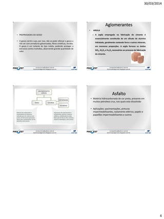 30/03/2014
4
• PROPRIEDADES DO GESSO
• O gesso corrói o aço, por isso, não se pode reforçar o gesso a
não ser com armaduras galvanizadas, fibras sintéticas, tecidos.
O gesso é um isolante de tipo médio, podendo proteger a
estrutura contra incêndios, absorvendo grande quantidade de
calor.
Aglomerantes
• ARGILA
o A argila empregada na fabricação do cimento é
essencialmente constituída de um silicato de alumíno
hidratado, geralmente contendo ferro e outros minerais,
em memores proporções. A argila fornece os óxidos
SiO2, Al2O3 e Fe2O3 necessários ao processo de fabricação
do cimento.
Asfalto
• Matéria hidrocarbonada de cor preta, presente em
muitos petroleos crus, nos quais esta dissolvido
• Aplicações: pavimentações, pinturas
impermeabilizantes, isolamento elétrico, papéis e
papelões impermeabilizantes e outros
 