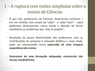1 – A ruptura com visões simplistas sobre o
ensino de Ciências
• O que nós, professores de Ciências, deveríamos conhecer –
em um sentido mais amplo de ‘saber’ e ‘saber fazer” – para
podermos desempenhar nossa tarefa e abordar de forma
satisfatória os problemas que esta se propõe”;
• Resultado da pouca familiaridade dos professores com as
contribuições da pesquisa e inovação didática e, mais ainda,
pode ser interpretado como expressão de uma imagem
espontânea do ensino;
• Carecemos de uma formação adequada, conscientes das
nossas insuficiências;
 