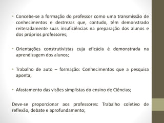 • Concebe-se a formação do professor como uma transmissão de
conhecimentos e destrezas que, contudo, têm demonstrado
reiteradamente suas insuficiências na preparação dos alunos e
dos próprios professores;
• Orientações construtivistas cuja eficácia é demonstrada na
aprendizagem dos alunos;
• Trabalho de auto – formação: Conhecimentos que a pesquisa
aponta;
• Afastamento das visões simplistas do ensino de Ciências;
Deve-se proporcionar aos professores: Trabalho coletivo de
reflexão, debate e aprofundamento;
 