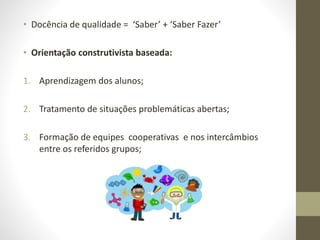 • Docência de qualidade = ‘Saber’ + ‘Saber Fazer’
• Orientação construtivista baseada:
1. Aprendizagem dos alunos;
2. Tratamento de situações problemáticas abertas;
3. Formação de equipes cooperativas e nos intercâmbios
entre os referidos grupos;
 