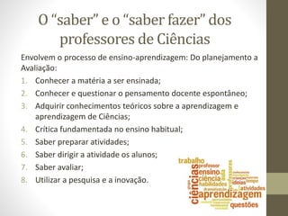 O “saber” e o “saber fazer” dos
professores de Ciências
Envolvem o processo de ensino-aprendizagem: Do planejamento a
Avaliação:
1. Conhecer a matéria a ser ensinada;
2. Conhecer e questionar o pensamento docente espontâneo;
3. Adquirir conhecimentos teóricos sobre a aprendizagem e
aprendizagem de Ciências;
4. Crítica fundamentada no ensino habitual;
5. Saber preparar atividades;
6. Saber dirigir a atividade os alunos;
7. Saber avaliar;
8. Utilizar a pesquisa e a inovação.
 
