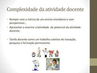 Complexidade da atividade docente
• Romper com a inércia de um ensino monótono e sem
perspectivas ;
• Aproveitar a enorme criatividade de potencial da atividade
docente;
• Tarefa docente como um trabalho coletivo de inovação,
pesquisa e formação permanente.
 