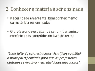 2. Conhecer a matéria a ser ensinada
• Necessidade emergente: Bom conhecimento
da matéria a ser ensinada;
• O professor deve deixar de ser um transmissor
mecânico dos conteúdos do livro de texto;
“Uma falta de conhecimentos científicos constitui
a principal dificuldade para que os professores
afetados se envolvam em atividades inovadoras”
 