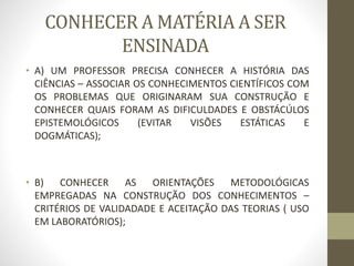 CONHECER A MATÉRIA A SER
ENSINADA
• A) UM PROFESSOR PRECISA CONHECER A HISTÓRIA DAS
CIÊNCIAS – ASSOCIAR OS CONHECIMENTOS CIENTÍFICOS COM
OS PROBLEMAS QUE ORIGINARAM SUA CONSTRUÇÃO E
CONHECER QUAIS FORAM AS DIFICULDADES E OBSTÁCÚLOS
EPISTEMOLÓGICOS (EVITAR VISÕES ESTÁTICAS E
DOGMÁTICAS);
• B) CONHECER AS ORIENTAÇÕES METODOLÓGICAS
EMPREGADAS NA CONSTRUÇÃO DOS CONHECIMENTOS –
CRITÉRIOS DE VALIDADADE E ACEITAÇÃO DAS TEORIAS ( USO
EM LABORATÓRIOS);
 