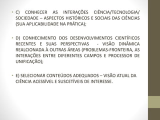 • C) CONHECER AS INTERAÇÕES CIÊNCIA/TECNOLOGIA/
SOCIEDADE – ASPECTOS HISTÓRICOS E SOCIAIS DAS CIÊNCIAS
(SUA APLICABILIDADE NA PRÁTICA);
• D) CONHECIMENTO DOS DESENVOLVIMENTOS CIENTÍFICOS
RECENTES E SUAS PERSPECTIVAS - VISÃO DINÂMICA
REALCIONADA À OUTRAS ÁREAS (PROBLEMAS-FRONTEIRA, AS
INTERAÇÕES ENTRE DIFERENTES CAMPOS E PROCESSOR DE
UNIFICAÇÃO);
• E) SELECIONAR CONTEÚDOS ADEQUADOS – VISÃO ATUAL DA
CIÊNCIA ACESSÍVEL E SUSCETÍVEIS DE INTERESSE.
 