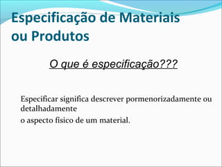 Especificação de Materiais 
ou Produtos 
O que é especificação??? 
Especificar significa descrever pormenorizadamente ou 
detalhadamente 
o aspecto físico de um material. 
 