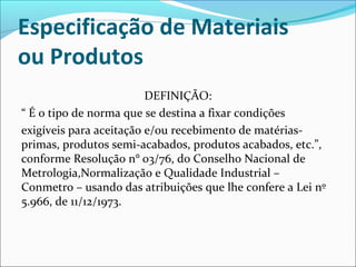 Especificação de Materiais 
ou Produtos 
DEFINIÇÃO: 
“ É o tipo de norma que se destina a fixar condições 
exigíveis para aceitação e/ou recebimento de matérias-primas, 
produtos semi-acabados, produtos acabados, etc.”, 
conforme Resolução n° 03/76, do Conselho Nacional de 
Metrologia,Normalização e Qualidade Industrial – 
Conmetro – usando das atribuições que lhe confere a Lei nº 
5.966, de 11/12/1973. 
 