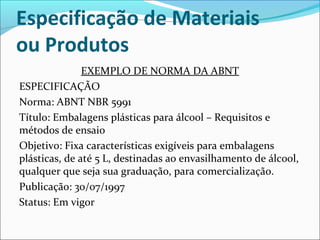 Especificação de Materiais 
ou Produtos 
EXEMPLO DE NORMA DA ABNT 
ESPECIFICAÇÃO 
Norma: ABNT NBR 5991 
Título: Embalagens plásticas para álcool – Requisitos e 
métodos de ensaio 
Objetivo: Fixa características exigíveis para embalagens 
plásticas, de até 5 L, destinadas ao envasilhamento de álcool, 
qualquer que seja sua graduação, para comercialização. 
Publicação: 30/07/1997 
Status: Em vigor 
 