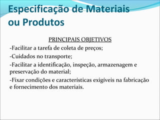 Especificação de Materiais 
ou Produtos 
PRINCIPAIS OBJETIVOS 
-Facilitar a tarefa de coleta de preços; 
-Cuidados no transporte; 
-Facilitar a identificação, inspeção, armazenagem e 
preservação do material; 
-Fixar condições e características exigíveis na fabricação 
e fornecimento dos materiais. 
 