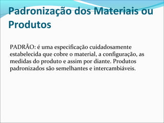 Padronização dos Materiais ou 
Produtos 
PADRÃO: é uma especificação cuidadosamente 
estabelecida que cobre o material, a configuração, as 
medidas do produto e assim por diante. Produtos 
padronizados são semelhantes e intercambiáveis. 
 