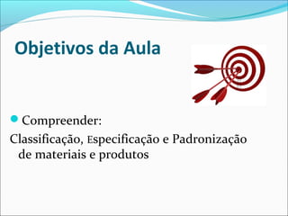 Objetivos da Aula 
Compreender: 
Classificação, Especificação e Padronização 
de materiais e produtos 
 
