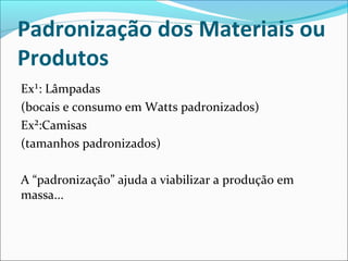 Padronização dos Materiais ou 
Produtos 
Ex¹: Lâmpadas 
(bocais e consumo em Watts padronizados) 
Ex²:Camisas 
(tamanhos padronizados) 
A “padronização” ajuda a viabilizar a produção em 
massa... 
 