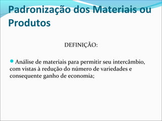 Padronização dos Materiais ou 
Produtos 
DEFINIÇÃO: 
Análise de materiais para permitir seu intercâmbio, 
com vistas à redução do número de variedades e 
consequente ganho de economia; 
 