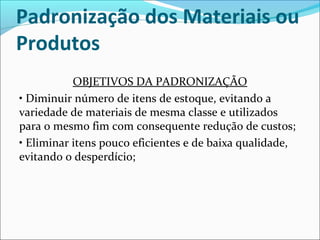Padronização dos Materiais ou 
Produtos 
OBJETIVOS DA PADRONIZAÇÃO 
• Diminuir número de itens de estoque, evitando a 
variedade de materiais de mesma classe e utilizados 
para o mesmo fim com consequente redução de custos; 
• Eliminar itens pouco eficientes e de baixa qualidade, 
evitando o desperdício; 
 