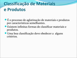 Classificação de Materiais 
e Produtos 
É o processo de aglutinação de materiais e produtos 
por características semelhantes. 
Existem infinitas formas de classificar materiais e 
produtos. 
Uma boa classificação deve obedecer a alguns 
critérios. 
 