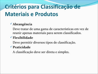Critérios para Classificação de 
Materiais e Produtos 
Abrangência 
Deve tratar de uma gama de características em vez de 
reunir apenas materiais para serem classificados. 
Flexibilidade 
Deve permitir diversos tipos de classificação. 
Praticidade 
A classificação deve ser direta e simples. 
 