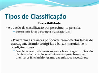 Tipos de Classificação 
Perecibilidade 
- A adoção da classificação por perecimento permite: 
 Determinar lotes de compra mais racionais. 
- Programar as revisões periódicas para detectar falhas de 
estocagem, visando corrigi-las e baixar materiais sem 
condição de uso. 
 Selecionar adequadamente os locais de estocagem, utilizando 
técnicas adequadas de manuseio e transporte bem como 
orientar os funcionários quanto aos cuidados necessários. 
 