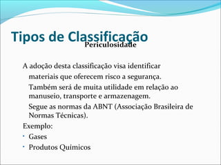 Tipos de Classificação Periculosidade 
A adoção desta classificação visa identificar 
materiais que oferecem risco a segurança. 
Também será de muita utilidade em relação ao 
manuseio, transporte e armazenagem. 
Segue as normas da ABNT (Associação Brasileira de 
Normas Técnicas). 
Exemplo: 
• Gases 
• Produtos Químicos 
 