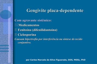 por Carlos Marcelo da Silva Figueredo, DDS, MDSc, PhD
Gengivite placaGengivite placa--dependentedependente
Com agravante sistêmico:Com agravante sistêmico:
MedicamentosMedicamentos
 FenitoFenitoíína (difenilidantona (difenilidantoíína)na)
 CiclosporinaCiclosporina
Causam hipertrofia por interferência na sCausam hipertrofia por interferência na sííntese do tecidontese do tecido
conjuntivo.conjuntivo.
 
