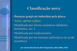 por Carlos Marcelo da Silva Figueredo, DDS, MDSc, PhD
ClassificaClassificaçção novaão nova
•• DoenDoençças gengivais induzidas pela placa:as gengivais induzidas pela placa:
•• Assoc. apenas a placaAssoc. apenas a placa
•• Modificada por fatores sistêmicos (diabetes,Modificada por fatores sistêmicos (diabetes,
hormônios, etc..)hormônios, etc..)
•• Modificada por medicamentosModificada por medicamentos
•• Modificada por mModificada por máá nutrinutriçção (deficiência deão (deficiência de áácidocido
ascascóórbico)rbico)
 