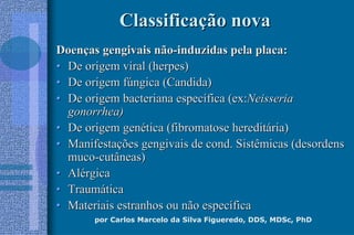 por Carlos Marcelo da Silva Figueredo, DDS, MDSc, PhD
ClassificaClassificaçção novaão nova
DoenDoençças gengivais nãoas gengivais não--induzidas pela placa:induzidas pela placa:
•• De origem viral (herpes)De origem viral (herpes)
•• De origem fDe origem fúúngica (Candida)ngica (Candida)
•• De origem bacteriana especDe origem bacteriana especíífica (ex:fica (ex:NeisseriaNeisseria
gonorrhea)gonorrhea)
•• De origem genDe origem genéética (fibromatose heredittica (fibromatose hereditáária)ria)
•• ManifestaManifestaçções gengivais de cond. Sistêmicas (desordensões gengivais de cond. Sistêmicas (desordens
mucomuco--cutâneas)cutâneas)
•• AlAléérgicargica
•• TraumTraumááticatica
•• Materiais estranhos ou não especMateriais estranhos ou não especííficafica
 