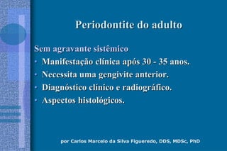 por Carlos Marcelo da Silva Figueredo, DDS, MDSc, PhD
Periodontite do adultoPeriodontite do adulto
Sem agravante sistêmicoSem agravante sistêmico
•• ManifestaManifestaçção clão clíínica apnica apóós 30s 30 -- 35 anos.35 anos.
•• Necessita uma gengivite anterior.Necessita uma gengivite anterior.
•• DiagnDiagnóóstico clstico clíínico e radiogrnico e radiográáfico.fico.
•• Aspectos histolAspectos histolóógicos.gicos.
 