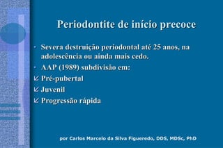 por Carlos Marcelo da Silva Figueredo, DDS, MDSc, PhD
Periodontite de inPeriodontite de iníício precocecio precoce
•• Severa destruiSevera destruiçção periodontal atão periodontal atéé 25 anos, na25 anos, na
adolescência ou ainda mais cedo.adolescência ou ainda mais cedo.
•• AAP (1989) subdivisão em:AAP (1989) subdivisão em:
 PrPréé--pubertalpubertal
 JuvenilJuvenil
 Progressão rProgressão ráápidapida
 