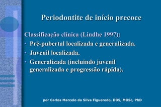 por Carlos Marcelo da Silva Figueredo, DDS, MDSc, PhD
Periodontite de inPeriodontite de iníício precocecio precoce
ClassificaClassificaçção clão clíínica (Lindhe 1997):nica (Lindhe 1997):
•• PrPréé--pubertal localizada e generalizada.pubertal localizada e generalizada.
•• Juvenil localizada.Juvenil localizada.
•• Generalizada (incluindo juvenilGeneralizada (incluindo juvenil
generalizada e progressão rgeneralizada e progressão ráápida).pida).
 