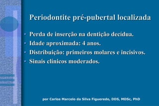 por Carlos Marcelo da Silva Figueredo, DDS, MDSc, PhD
Periodontite prPeriodontite préé--pubertal localizadapubertal localizada
•• Perda de inserPerda de inserçção na dentião na dentiçção decão decíídua.dua.
•• Idade aproximada: 4 anos.Idade aproximada: 4 anos.
•• DistribuiDistribuiçção: primeiros molares e incisivos.ão: primeiros molares e incisivos.
•• Sinais clSinais clíínicos moderados.nicos moderados.
 