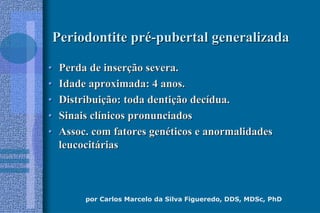 por Carlos Marcelo da Silva Figueredo, DDS, MDSc, PhD
Periodontite prPeriodontite préé--pubertal generalizadapubertal generalizada
•• Perda de inserPerda de inserçção severa.ão severa.
•• Idade aproximada: 4 anos.Idade aproximada: 4 anos.
•• DistribuiDistribuiçção: toda dentião: toda dentiçção decão decíídua.dua.
•• Sinais clSinais clíínicos pronunciadosnicos pronunciados
•• Assoc. com fatores genAssoc. com fatores genééticos e anormalidadesticos e anormalidades
leucocitleucocitááriasrias
 