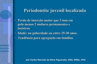 por Carlos Marcelo da Silva Figueredo, DDS, MDSc, PhD
Periodontite juvenil localizadaPeriodontite juvenil localizada
•• Perda de inserPerda de inserçção maior que 3 mm emão maior que 3 mm em
pelo menos 2 molares permanentes epelo menos 2 molares permanentes e
incisivosincisivos
•• Idade: na puberdade ou entre 25Idade: na puberdade ou entre 25--30 anos.30 anos.
•• Tendência para agregaTendência para agregaçção em famão em famííliaslias.
 