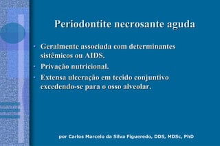 por Carlos Marcelo da Silva Figueredo, DDS, MDSc, PhD
Periodontite necrosante agudaPeriodontite necrosante aguda
•• Geralmente associada com determinantesGeralmente associada com determinantes
sistêmicos ou AIDS.sistêmicos ou AIDS.
•• PrivaPrivaçção nutricional.ão nutricional.
•• Extensa ulceraExtensa ulceraçção em tecido conjuntivoão em tecido conjuntivo
excedendoexcedendo--se para o osso alveolar.se para o osso alveolar.
 