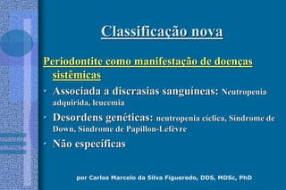 por Carlos Marcelo da Silva Figueredo, DDS, MDSc, PhD
ClassificaClassificaçção novaão nova
Periodontite como manifestaPeriodontite como manifestaçção de doenão de doenççasas
sistêmicassistêmicas
•• Associada a discrasias sanguAssociada a discrasias sanguííneas:neas: NeutropeniaNeutropenia
adquirida, leucemiaadquirida, leucemia
•• Desordens genDesordens genééticas:ticas: neutropenia cneutropenia cííclica, Sclica, Sííndrome dendrome de
Down, SDown, Sííndrome de Papillonndrome de Papillon--LefLefèèvrevre
•• Não especNão especííficasficas
 