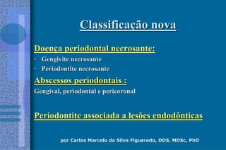 por Carlos Marcelo da Silva Figueredo, DDS, MDSc, PhD
ClassificaClassificaçção novaão nova
DoenDoençça periodontal necrosante:a periodontal necrosante:
•• Gengivite necrosanteGengivite necrosante
•• Periodontite necrosantePeriodontite necrosante
Abscessos periodontais :Abscessos periodontais :
Gengival, periodontal e pericoronalGengival, periodontal e pericoronal
Periodontite associada a lesões endodônticasPeriodontite associada a lesões endodônticas
 