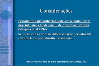 por Carlos Marcelo da Silva Figueredo, DDS, MDSc, PhD
ConsideraConsideraççõesões
•• Periodontite prPeriodontite préé--pubertal pode ser seguida por P.pubertal pode ser seguida por P.
Juvenil e mais tarde por P. de progressão rJuvenil e mais tarde por P. de progressão ráápidapida
(Shapira et al.1994).(Shapira et al.1994).
•• Se torna cada vez mais difSe torna cada vez mais difíícil separar periodontitecil separar periodontite
refratrefratáária de periodontite recorrente.ria de periodontite recorrente.
 